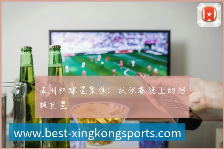 亚洲杯球星聚焦:认识赛场上的超级巨星